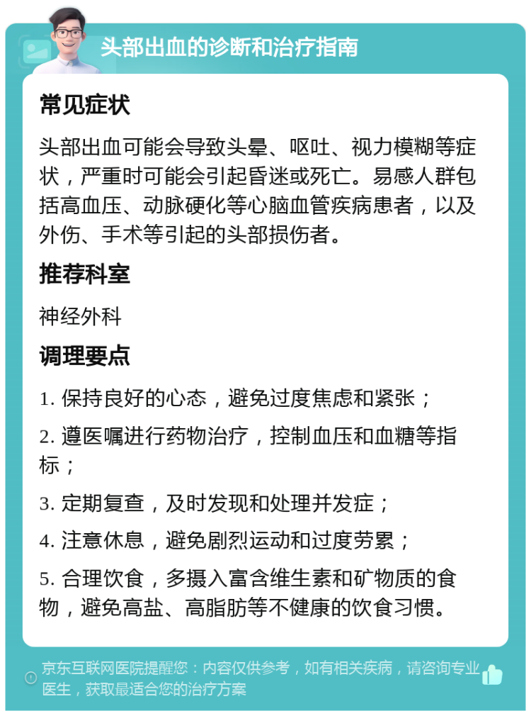 头部出血的诊断和治疗指南 常见症状 头部出血可能会导致头晕、呕吐、视力模糊等症状，严重时可能会引起昏迷或死亡。易感人群包括高血压、动脉硬化等心脑血管疾病患者，以及外伤、手术等引起的头部损伤者。 推荐科室 神经外科 调理要点 1. 保持良好的心态，避免过度焦虑和紧张； 2. 遵医嘱进行药物治疗，控制血压和血糖等指标； 3. 定期复查，及时发现和处理并发症； 4. 注意休息，避免剧烈运动和过度劳累； 5. 合理饮食，多摄入富含维生素和矿物质的食物，避免高盐、高脂肪等不健康的饮食习惯。