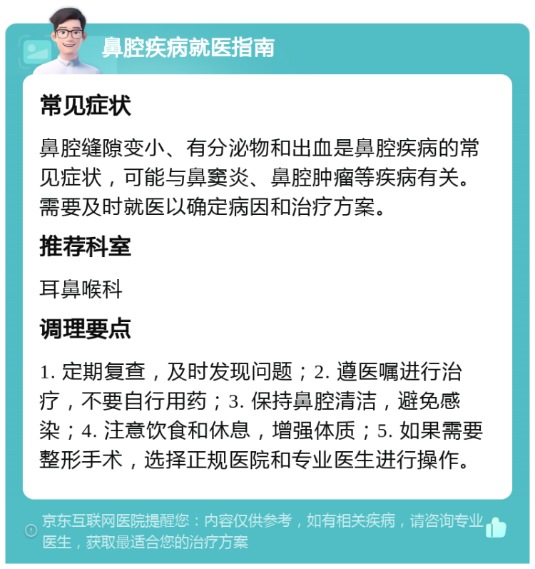 鼻腔疾病就医指南 常见症状 鼻腔缝隙变小、有分泌物和出血是鼻腔疾病的常见症状，可能与鼻窦炎、鼻腔肿瘤等疾病有关。需要及时就医以确定病因和治疗方案。 推荐科室 耳鼻喉科 调理要点 1. 定期复查，及时发现问题；2. 遵医嘱进行治疗，不要自行用药；3. 保持鼻腔清洁，避免感染；4. 注意饮食和休息，增强体质；5. 如果需要整形手术，选择正规医院和专业医生进行操作。