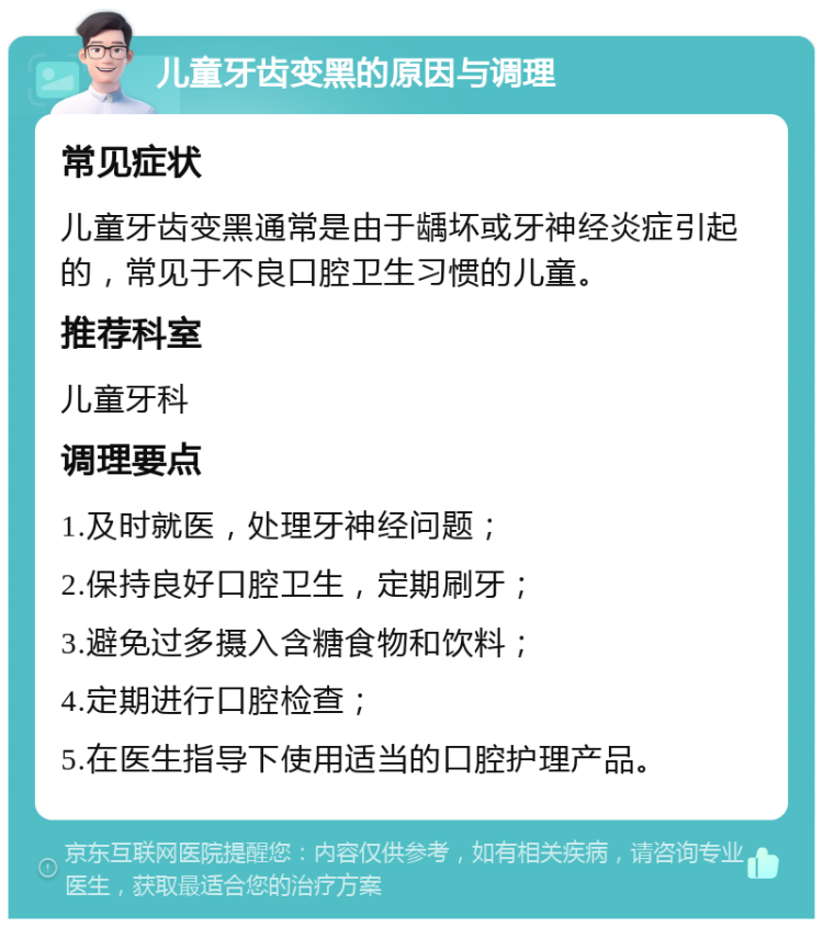 儿童牙齿变黑的原因与调理 常见症状 儿童牙齿变黑通常是由于龋坏或牙神经炎症引起的，常见于不良口腔卫生习惯的儿童。 推荐科室 儿童牙科 调理要点 1.及时就医，处理牙神经问题； 2.保持良好口腔卫生，定期刷牙； 3.避免过多摄入含糖食物和饮料； 4.定期进行口腔检查； 5.在医生指导下使用适当的口腔护理产品。