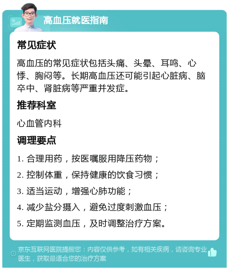 高血压就医指南 常见症状 高血压的常见症状包括头痛、头晕、耳鸣、心悸、胸闷等。长期高血压还可能引起心脏病、脑卒中、肾脏病等严重并发症。 推荐科室 心血管内科 调理要点 1. 合理用药，按医嘱服用降压药物； 2. 控制体重，保持健康的饮食习惯； 3. 适当运动，增强心肺功能； 4. 减少盐分摄入，避免过度刺激血压； 5. 定期监测血压，及时调整治疗方案。