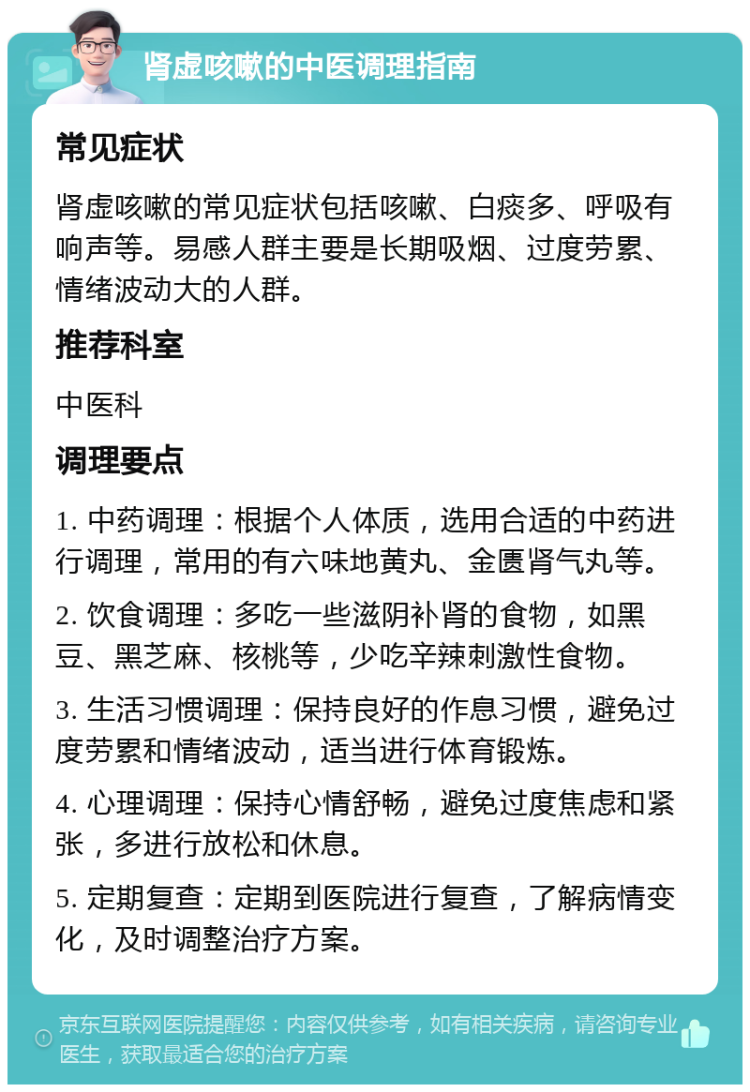 肾虚咳嗽的中医调理指南 常见症状 肾虚咳嗽的常见症状包括咳嗽、白痰多、呼吸有响声等。易感人群主要是长期吸烟、过度劳累、情绪波动大的人群。 推荐科室 中医科 调理要点 1. 中药调理：根据个人体质，选用合适的中药进行调理，常用的有六味地黄丸、金匮肾气丸等。 2. 饮食调理：多吃一些滋阴补肾的食物，如黑豆、黑芝麻、核桃等，少吃辛辣刺激性食物。 3. 生活习惯调理：保持良好的作息习惯，避免过度劳累和情绪波动，适当进行体育锻炼。 4. 心理调理：保持心情舒畅，避免过度焦虑和紧张，多进行放松和休息。 5. 定期复查：定期到医院进行复查，了解病情变化，及时调整治疗方案。