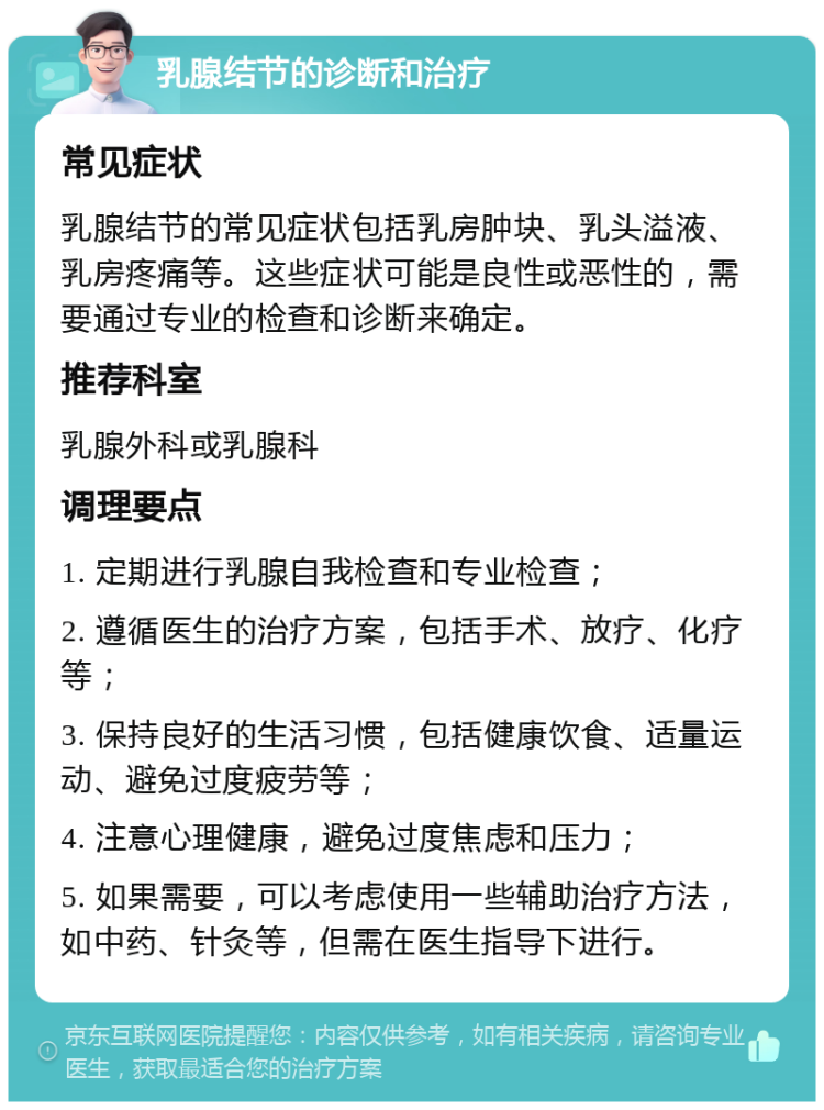 乳腺结节的诊断和治疗 常见症状 乳腺结节的常见症状包括乳房肿块、乳头溢液、乳房疼痛等。这些症状可能是良性或恶性的，需要通过专业的检查和诊断来确定。 推荐科室 乳腺外科或乳腺科 调理要点 1. 定期进行乳腺自我检查和专业检查； 2. 遵循医生的治疗方案，包括手术、放疗、化疗等； 3. 保持良好的生活习惯，包括健康饮食、适量运动、避免过度疲劳等； 4. 注意心理健康，避免过度焦虑和压力； 5. 如果需要，可以考虑使用一些辅助治疗方法，如中药、针灸等，但需在医生指导下进行。