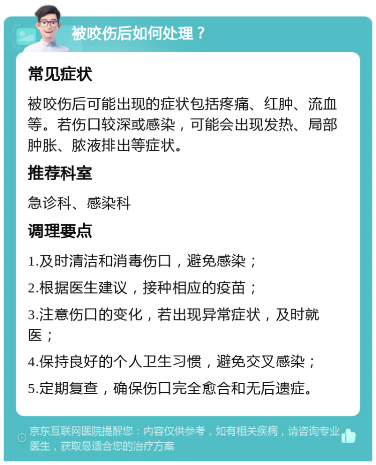 被咬伤后如何处理？ 常见症状 被咬伤后可能出现的症状包括疼痛、红肿、流血等。若伤口较深或感染，可能会出现发热、局部肿胀、脓液排出等症状。 推荐科室 急诊科、感染科 调理要点 1.及时清洁和消毒伤口，避免感染； 2.根据医生建议，接种相应的疫苗； 3.注意伤口的变化，若出现异常症状，及时就医； 4.保持良好的个人卫生习惯，避免交叉感染； 5.定期复查，确保伤口完全愈合和无后遗症。