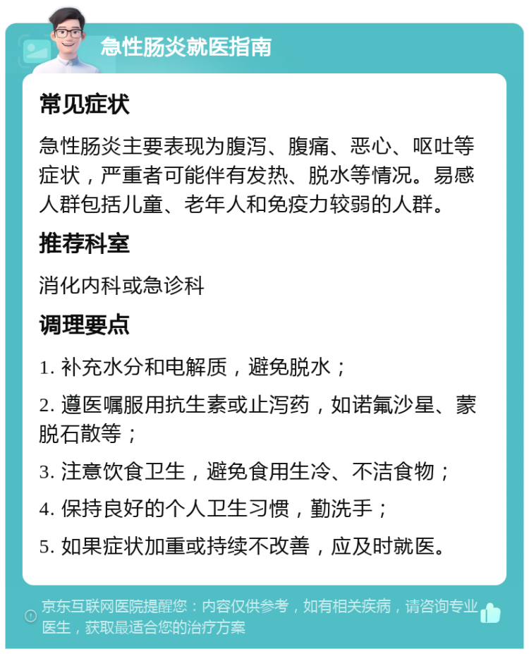 急性肠炎就医指南 常见症状 急性肠炎主要表现为腹泻、腹痛、恶心、呕吐等症状，严重者可能伴有发热、脱水等情况。易感人群包括儿童、老年人和免疫力较弱的人群。 推荐科室 消化内科或急诊科 调理要点 1. 补充水分和电解质，避免脱水； 2. 遵医嘱服用抗生素或止泻药，如诺氟沙星、蒙脱石散等； 3. 注意饮食卫生，避免食用生冷、不洁食物； 4. 保持良好的个人卫生习惯，勤洗手； 5. 如果症状加重或持续不改善，应及时就医。