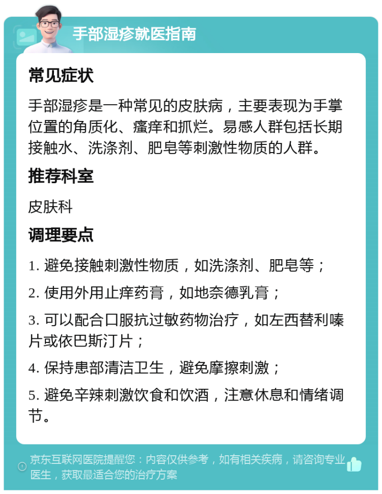 手部湿疹就医指南 常见症状 手部湿疹是一种常见的皮肤病，主要表现为手掌位置的角质化、瘙痒和抓烂。易感人群包括长期接触水、洗涤剂、肥皂等刺激性物质的人群。 推荐科室 皮肤科 调理要点 1. 避免接触刺激性物质，如洗涤剂、肥皂等； 2. 使用外用止痒药膏，如地奈德乳膏； 3. 可以配合口服抗过敏药物治疗，如左西替利嗪片或依巴斯汀片； 4. 保持患部清洁卫生，避免摩擦刺激； 5. 避免辛辣刺激饮食和饮酒，注意休息和情绪调节。