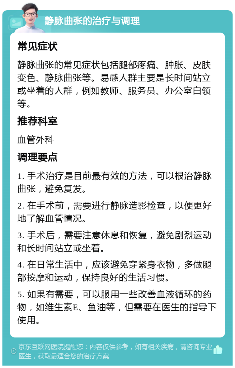 静脉曲张的治疗与调理 常见症状 静脉曲张的常见症状包括腿部疼痛、肿胀、皮肤变色、静脉曲张等。易感人群主要是长时间站立或坐着的人群，例如教师、服务员、办公室白领等。 推荐科室 血管外科 调理要点 1. 手术治疗是目前最有效的方法，可以根治静脉曲张，避免复发。 2. 在手术前，需要进行静脉造影检查，以便更好地了解血管情况。 3. 手术后，需要注意休息和恢复，避免剧烈运动和长时间站立或坐着。 4. 在日常生活中，应该避免穿紧身衣物，多做腿部按摩和运动，保持良好的生活习惯。 5. 如果有需要，可以服用一些改善血液循环的药物，如维生素E、鱼油等，但需要在医生的指导下使用。