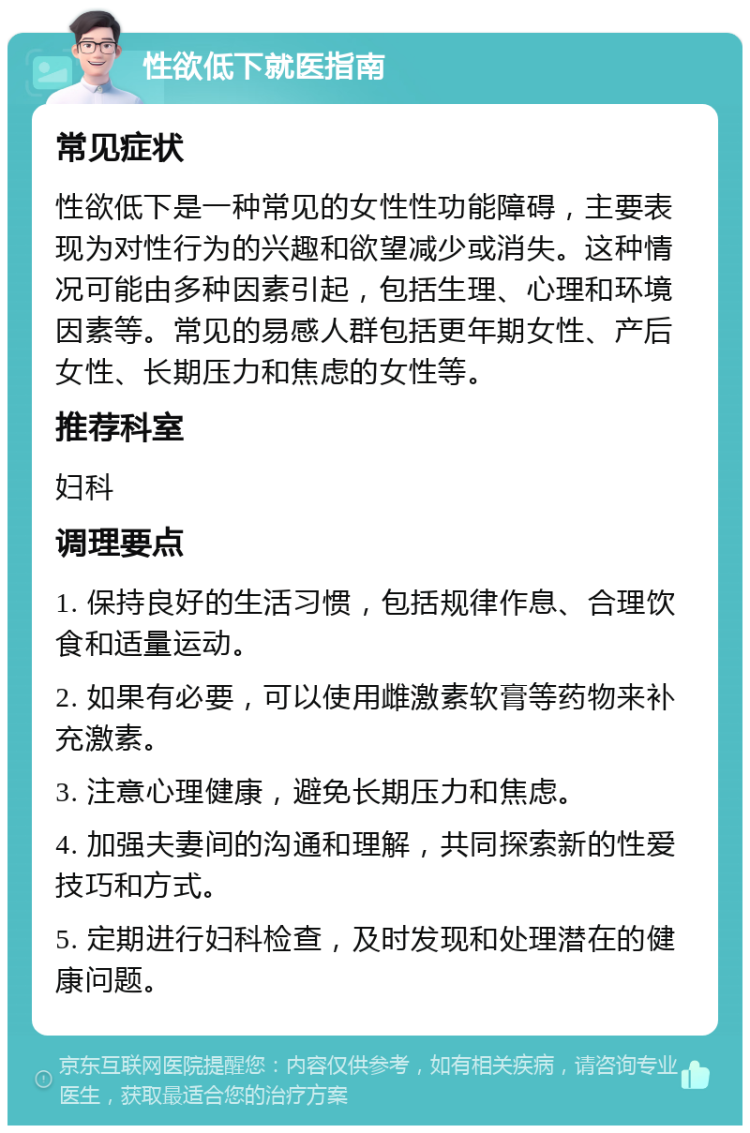 性欲低下就医指南 常见症状 性欲低下是一种常见的女性性功能障碍，主要表现为对性行为的兴趣和欲望减少或消失。这种情况可能由多种因素引起，包括生理、心理和环境因素等。常见的易感人群包括更年期女性、产后女性、长期压力和焦虑的女性等。 推荐科室 妇科 调理要点 1. 保持良好的生活习惯，包括规律作息、合理饮食和适量运动。 2. 如果有必要，可以使用雌激素软膏等药物来补充激素。 3. 注意心理健康，避免长期压力和焦虑。 4. 加强夫妻间的沟通和理解，共同探索新的性爱技巧和方式。 5. 定期进行妇科检查，及时发现和处理潜在的健康问题。