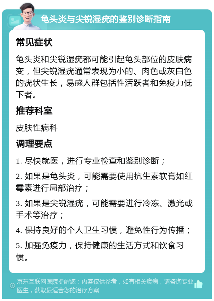 龟头炎与尖锐湿疣的鉴别诊断指南 常见症状 龟头炎和尖锐湿疣都可能引起龟头部位的皮肤病变，但尖锐湿疣通常表现为小的、肉色或灰白色的疣状生长，易感人群包括性活跃者和免疫力低下者。 推荐科室 皮肤性病科 调理要点 1. 尽快就医，进行专业检查和鉴别诊断； 2. 如果是龟头炎，可能需要使用抗生素软膏如红霉素进行局部治疗； 3. 如果是尖锐湿疣，可能需要进行冷冻、激光或手术等治疗； 4. 保持良好的个人卫生习惯，避免性行为传播； 5. 加强免疫力，保持健康的生活方式和饮食习惯。