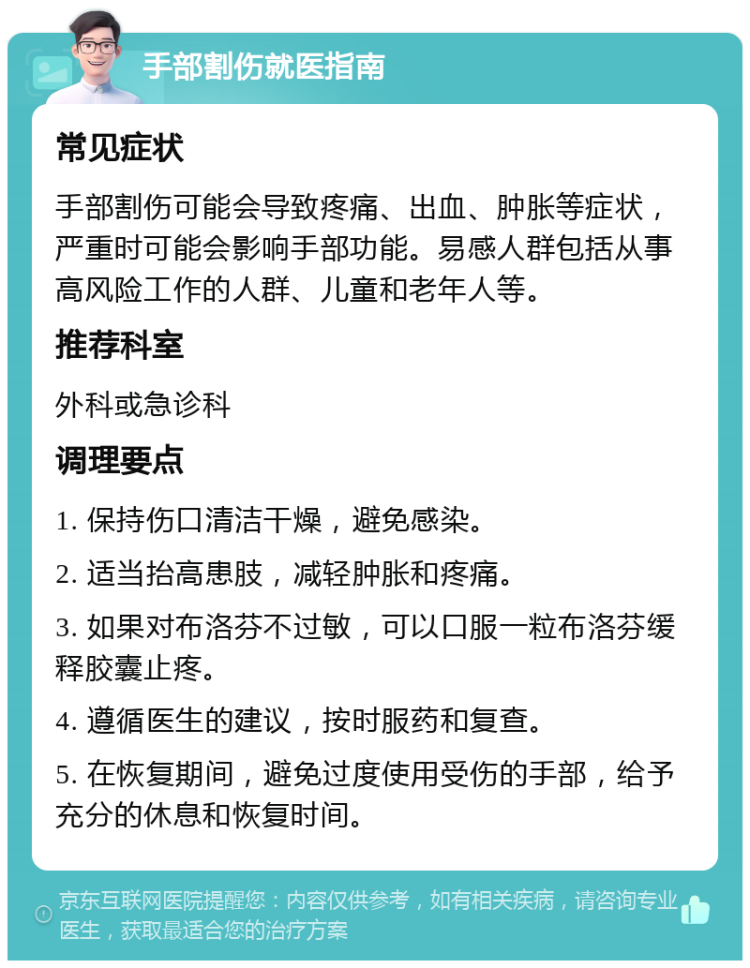 手部割伤就医指南 常见症状 手部割伤可能会导致疼痛、出血、肿胀等症状，严重时可能会影响手部功能。易感人群包括从事高风险工作的人群、儿童和老年人等。 推荐科室 外科或急诊科 调理要点 1. 保持伤口清洁干燥，避免感染。 2. 适当抬高患肢，减轻肿胀和疼痛。 3. 如果对布洛芬不过敏，可以口服一粒布洛芬缓释胶囊止疼。 4. 遵循医生的建议，按时服药和复查。 5. 在恢复期间，避免过度使用受伤的手部，给予充分的休息和恢复时间。