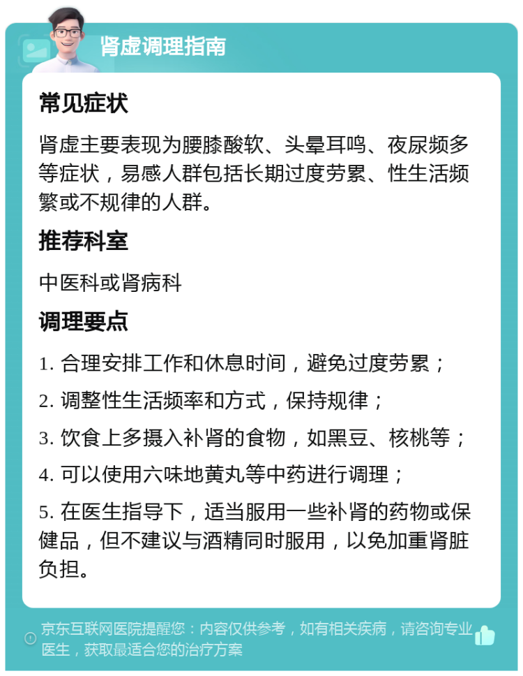 肾虚调理指南 常见症状 肾虚主要表现为腰膝酸软、头晕耳鸣、夜尿频多等症状，易感人群包括长期过度劳累、性生活频繁或不规律的人群。 推荐科室 中医科或肾病科 调理要点 1. 合理安排工作和休息时间，避免过度劳累； 2. 调整性生活频率和方式，保持规律； 3. 饮食上多摄入补肾的食物，如黑豆、核桃等； 4. 可以使用六味地黄丸等中药进行调理； 5. 在医生指导下，适当服用一些补肾的药物或保健品，但不建议与酒精同时服用，以免加重肾脏负担。