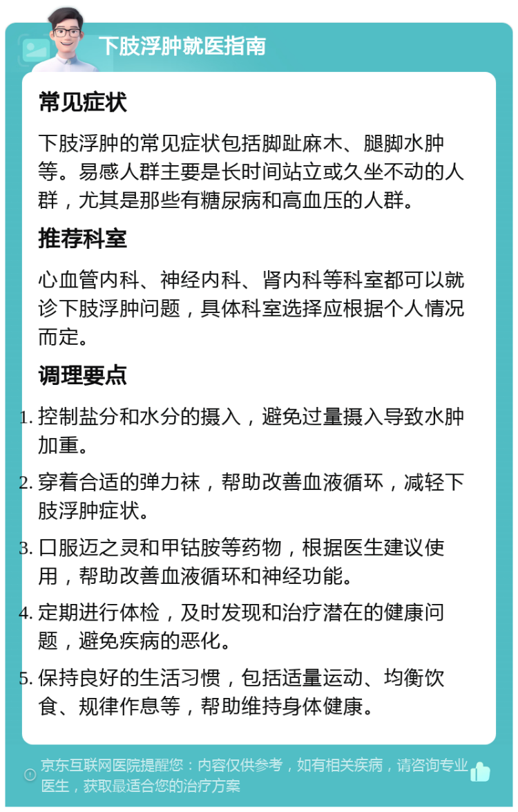 下肢浮肿就医指南 常见症状 下肢浮肿的常见症状包括脚趾麻木、腿脚水肿等。易感人群主要是长时间站立或久坐不动的人群，尤其是那些有糖尿病和高血压的人群。 推荐科室 心血管内科、神经内科、肾内科等科室都可以就诊下肢浮肿问题，具体科室选择应根据个人情况而定。 调理要点 控制盐分和水分的摄入，避免过量摄入导致水肿加重。 穿着合适的弹力袜，帮助改善血液循环，减轻下肢浮肿症状。 口服迈之灵和甲钴胺等药物，根据医生建议使用，帮助改善血液循环和神经功能。 定期进行体检，及时发现和治疗潜在的健康问题，避免疾病的恶化。 保持良好的生活习惯，包括适量运动、均衡饮食、规律作息等，帮助维持身体健康。