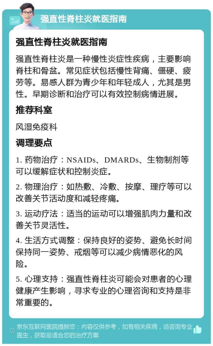 强直性脊柱炎就医指南 强直性脊柱炎就医指南 强直性脊柱炎是一种慢性炎症性疾病，主要影响脊柱和骨盆。常见症状包括慢性背痛、僵硬、疲劳等。易感人群为青少年和年轻成人，尤其是男性。早期诊断和治疗可以有效控制病情进展。 推荐科室 风湿免疫科 调理要点 1. 药物治疗：NSAIDs、DMARDs、生物制剂等可以缓解症状和控制炎症。 2. 物理治疗：如热敷、冷敷、按摩、理疗等可以改善关节活动度和减轻疼痛。 3. 运动疗法：适当的运动可以增强肌肉力量和改善关节灵活性。 4. 生活方式调整：保持良好的姿势、避免长时间保持同一姿势、戒烟等可以减少病情恶化的风险。 5. 心理支持：强直性脊柱炎可能会对患者的心理健康产生影响，寻求专业的心理咨询和支持是非常重要的。