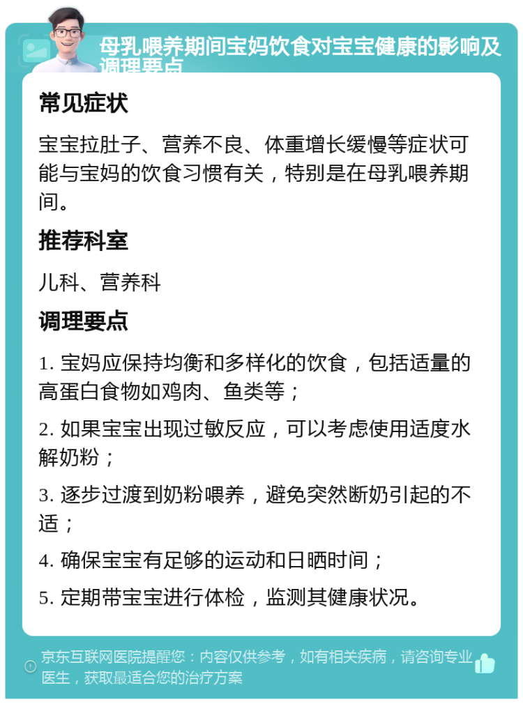 母乳喂养期间宝妈饮食对宝宝健康的影响及调理要点 常见症状 宝宝拉肚子、营养不良、体重增长缓慢等症状可能与宝妈的饮食习惯有关，特别是在母乳喂养期间。 推荐科室 儿科、营养科 调理要点 1. 宝妈应保持均衡和多样化的饮食，包括适量的高蛋白食物如鸡肉、鱼类等； 2. 如果宝宝出现过敏反应，可以考虑使用适度水解奶粉； 3. 逐步过渡到奶粉喂养，避免突然断奶引起的不适； 4. 确保宝宝有足够的运动和日晒时间； 5. 定期带宝宝进行体检，监测其健康状况。