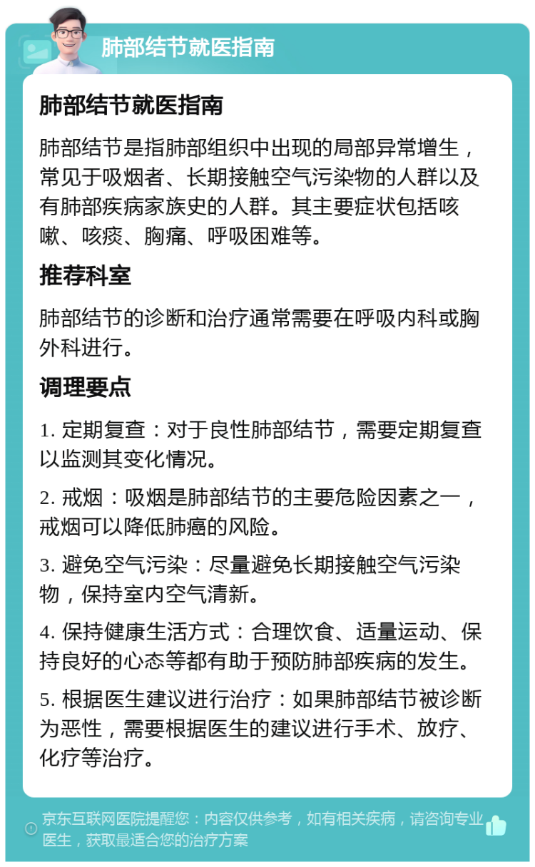 肺部结节就医指南 肺部结节就医指南 肺部结节是指肺部组织中出现的局部异常增生，常见于吸烟者、长期接触空气污染物的人群以及有肺部疾病家族史的人群。其主要症状包括咳嗽、咳痰、胸痛、呼吸困难等。 推荐科室 肺部结节的诊断和治疗通常需要在呼吸内科或胸外科进行。 调理要点 1. 定期复查：对于良性肺部结节，需要定期复查以监测其变化情况。 2. 戒烟：吸烟是肺部结节的主要危险因素之一，戒烟可以降低肺癌的风险。 3. 避免空气污染：尽量避免长期接触空气污染物，保持室内空气清新。 4. 保持健康生活方式：合理饮食、适量运动、保持良好的心态等都有助于预防肺部疾病的发生。 5. 根据医生建议进行治疗：如果肺部结节被诊断为恶性，需要根据医生的建议进行手术、放疗、化疗等治疗。