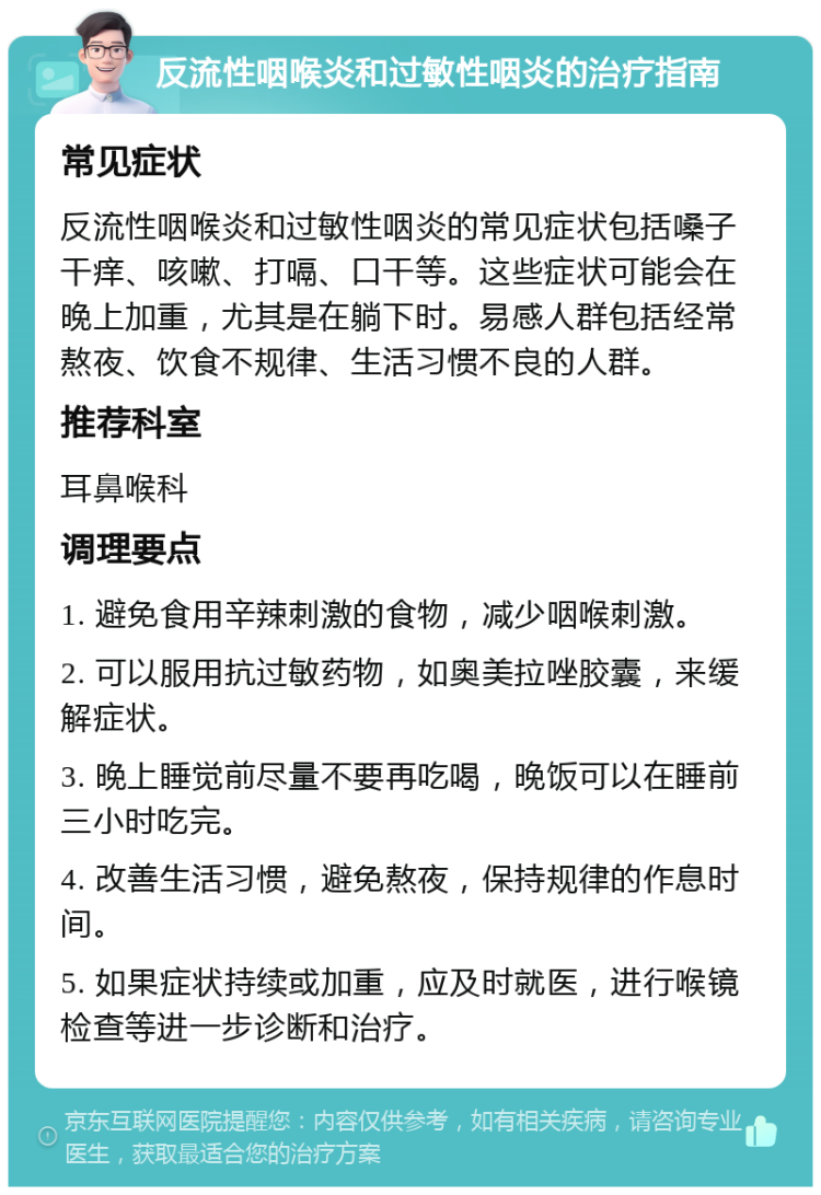 反流性咽喉炎和过敏性咽炎的治疗指南 常见症状 反流性咽喉炎和过敏性咽炎的常见症状包括嗓子干痒、咳嗽、打嗝、口干等。这些症状可能会在晚上加重，尤其是在躺下时。易感人群包括经常熬夜、饮食不规律、生活习惯不良的人群。 推荐科室 耳鼻喉科 调理要点 1. 避免食用辛辣刺激的食物，减少咽喉刺激。 2. 可以服用抗过敏药物，如奥美拉唑胶囊，来缓解症状。 3. 晚上睡觉前尽量不要再吃喝，晚饭可以在睡前三小时吃完。 4. 改善生活习惯，避免熬夜，保持规律的作息时间。 5. 如果症状持续或加重，应及时就医，进行喉镜检查等进一步诊断和治疗。