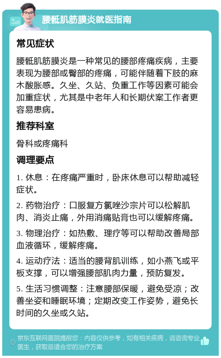 腰骶肌筋膜炎就医指南 常见症状 腰骶肌筋膜炎是一种常见的腰部疼痛疾病，主要表现为腰部或臀部的疼痛，可能伴随着下肢的麻木酸胀感。久坐、久站、负重工作等因素可能会加重症状，尤其是中老年人和长期伏案工作者更容易患病。 推荐科室 骨科或疼痛科 调理要点 1. 休息：在疼痛严重时，卧床休息可以帮助减轻症状。 2. 药物治疗：口服复方氯唑沙宗片可以松解肌肉、消炎止痛，外用消痛贴膏也可以缓解疼痛。 3. 物理治疗：如热敷、理疗等可以帮助改善局部血液循环，缓解疼痛。 4. 运动疗法：适当的腰背肌训练，如小燕飞或平板支撑，可以增强腰部肌肉力量，预防复发。 5. 生活习惯调整：注意腰部保暖，避免受凉；改善坐姿和睡眠环境；定期改变工作姿势，避免长时间的久坐或久站。