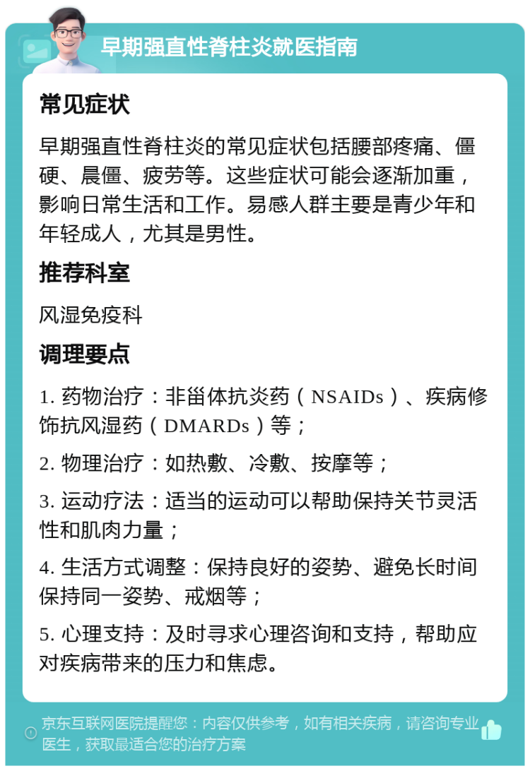 早期强直性脊柱炎就医指南 常见症状 早期强直性脊柱炎的常见症状包括腰部疼痛、僵硬、晨僵、疲劳等。这些症状可能会逐渐加重，影响日常生活和工作。易感人群主要是青少年和年轻成人，尤其是男性。 推荐科室 风湿免疫科 调理要点 1. 药物治疗：非甾体抗炎药（NSAIDs）、疾病修饰抗风湿药（DMARDs）等； 2. 物理治疗：如热敷、冷敷、按摩等； 3. 运动疗法：适当的运动可以帮助保持关节灵活性和肌肉力量； 4. 生活方式调整：保持良好的姿势、避免长时间保持同一姿势、戒烟等； 5. 心理支持：及时寻求心理咨询和支持，帮助应对疾病带来的压力和焦虑。