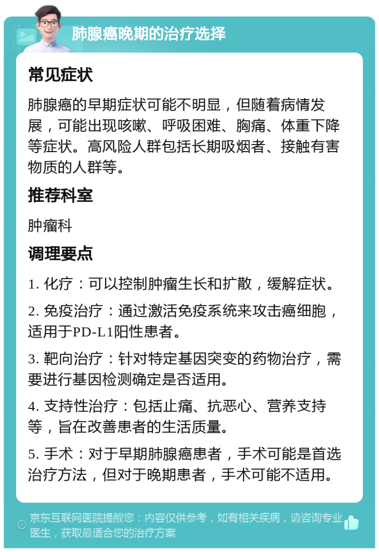 肺腺癌晚期的治疗选择 常见症状 肺腺癌的早期症状可能不明显，但随着病情发展，可能出现咳嗽、呼吸困难、胸痛、体重下降等症状。高风险人群包括长期吸烟者、接触有害物质的人群等。 推荐科室 肿瘤科 调理要点 1. 化疗：可以控制肿瘤生长和扩散，缓解症状。 2. 免疫治疗：通过激活免疫系统来攻击癌细胞，适用于PD-L1阳性患者。 3. 靶向治疗：针对特定基因突变的药物治疗，需要进行基因检测确定是否适用。 4. 支持性治疗：包括止痛、抗恶心、营养支持等，旨在改善患者的生活质量。 5. 手术：对于早期肺腺癌患者，手术可能是首选治疗方法，但对于晚期患者，手术可能不适用。