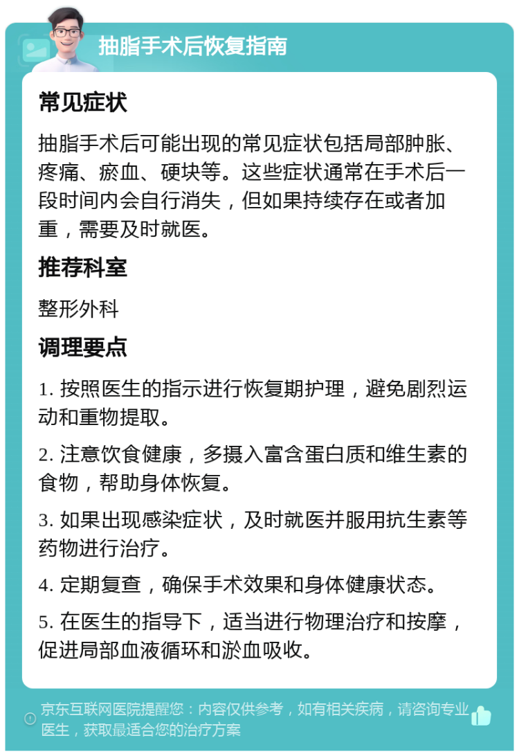 抽脂手术后恢复指南 常见症状 抽脂手术后可能出现的常见症状包括局部肿胀、疼痛、瘀血、硬块等。这些症状通常在手术后一段时间内会自行消失，但如果持续存在或者加重，需要及时就医。 推荐科室 整形外科 调理要点 1. 按照医生的指示进行恢复期护理，避免剧烈运动和重物提取。 2. 注意饮食健康，多摄入富含蛋白质和维生素的食物，帮助身体恢复。 3. 如果出现感染症状，及时就医并服用抗生素等药物进行治疗。 4. 定期复查，确保手术效果和身体健康状态。 5. 在医生的指导下，适当进行物理治疗和按摩，促进局部血液循环和淤血吸收。