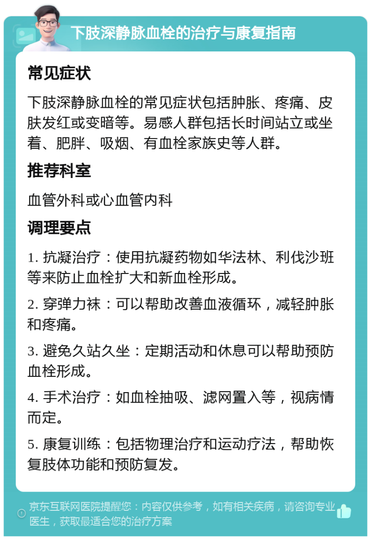 下肢深静脉血栓的治疗与康复指南 常见症状 下肢深静脉血栓的常见症状包括肿胀、疼痛、皮肤发红或变暗等。易感人群包括长时间站立或坐着、肥胖、吸烟、有血栓家族史等人群。 推荐科室 血管外科或心血管内科 调理要点 1. 抗凝治疗：使用抗凝药物如华法林、利伐沙班等来防止血栓扩大和新血栓形成。 2. 穿弹力袜：可以帮助改善血液循环，减轻肿胀和疼痛。 3. 避免久站久坐：定期活动和休息可以帮助预防血栓形成。 4. 手术治疗：如血栓抽吸、滤网置入等，视病情而定。 5. 康复训练：包括物理治疗和运动疗法，帮助恢复肢体功能和预防复发。