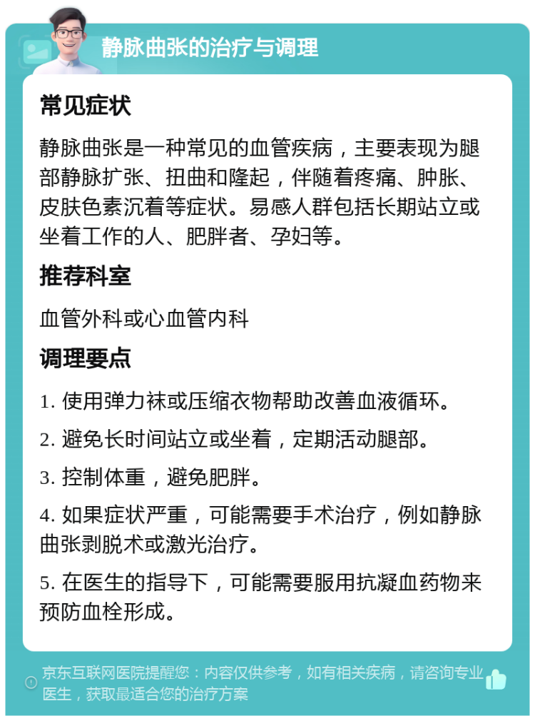 静脉曲张的治疗与调理 常见症状 静脉曲张是一种常见的血管疾病，主要表现为腿部静脉扩张、扭曲和隆起，伴随着疼痛、肿胀、皮肤色素沉着等症状。易感人群包括长期站立或坐着工作的人、肥胖者、孕妇等。 推荐科室 血管外科或心血管内科 调理要点 1. 使用弹力袜或压缩衣物帮助改善血液循环。 2. 避免长时间站立或坐着，定期活动腿部。 3. 控制体重，避免肥胖。 4. 如果症状严重，可能需要手术治疗，例如静脉曲张剥脱术或激光治疗。 5. 在医生的指导下，可能需要服用抗凝血药物来预防血栓形成。