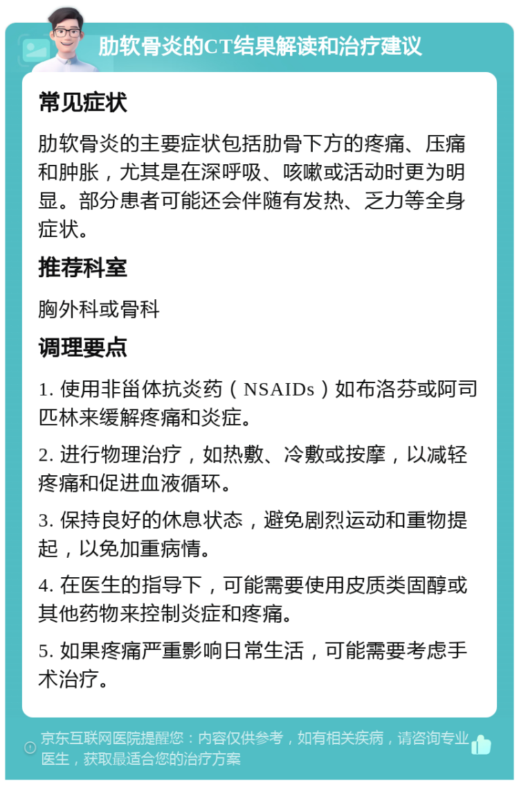 肋软骨炎的CT结果解读和治疗建议 常见症状 肋软骨炎的主要症状包括肋骨下方的疼痛、压痛和肿胀，尤其是在深呼吸、咳嗽或活动时更为明显。部分患者可能还会伴随有发热、乏力等全身症状。 推荐科室 胸外科或骨科 调理要点 1. 使用非甾体抗炎药（NSAIDs）如布洛芬或阿司匹林来缓解疼痛和炎症。 2. 进行物理治疗，如热敷、冷敷或按摩，以减轻疼痛和促进血液循环。 3. 保持良好的休息状态，避免剧烈运动和重物提起，以免加重病情。 4. 在医生的指导下，可能需要使用皮质类固醇或其他药物来控制炎症和疼痛。 5. 如果疼痛严重影响日常生活，可能需要考虑手术治疗。