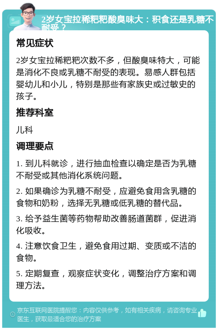 2岁女宝拉稀粑粑酸臭味大：积食还是乳糖不耐受？ 常见症状 2岁女宝拉稀粑粑次数不多，但酸臭味特大，可能是消化不良或乳糖不耐受的表现。易感人群包括婴幼儿和小儿，特别是那些有家族史或过敏史的孩子。 推荐科室 儿科 调理要点 1. 到儿科就诊，进行抽血检查以确定是否为乳糖不耐受或其他消化系统问题。 2. 如果确诊为乳糖不耐受，应避免食用含乳糖的食物和奶粉，选择无乳糖或低乳糖的替代品。 3. 给予益生菌等药物帮助改善肠道菌群，促进消化吸收。 4. 注意饮食卫生，避免食用过期、变质或不洁的食物。 5. 定期复查，观察症状变化，调整治疗方案和调理方法。