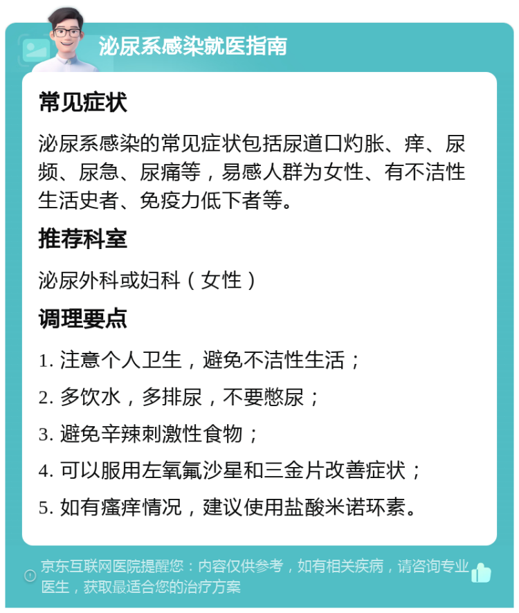 泌尿系感染就医指南 常见症状 泌尿系感染的常见症状包括尿道口灼胀、痒、尿频、尿急、尿痛等，易感人群为女性、有不洁性生活史者、免疫力低下者等。 推荐科室 泌尿外科或妇科（女性） 调理要点 1. 注意个人卫生，避免不洁性生活； 2. 多饮水，多排尿，不要憋尿； 3. 避免辛辣刺激性食物； 4. 可以服用左氧氟沙星和三金片改善症状； 5. 如有瘙痒情况，建议使用盐酸米诺环素。