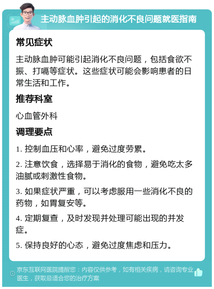 主动脉血肿引起的消化不良问题就医指南 常见症状 主动脉血肿可能引起消化不良问题，包括食欲不振、打嗝等症状。这些症状可能会影响患者的日常生活和工作。 推荐科室 心血管外科 调理要点 1. 控制血压和心率，避免过度劳累。 2. 注意饮食，选择易于消化的食物，避免吃太多油腻或刺激性食物。 3. 如果症状严重，可以考虑服用一些消化不良的药物，如胃复安等。 4. 定期复查，及时发现并处理可能出现的并发症。 5. 保持良好的心态，避免过度焦虑和压力。