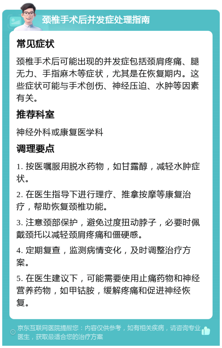 颈椎手术后并发症处理指南 常见症状 颈椎手术后可能出现的并发症包括颈肩疼痛、腿无力、手指麻木等症状，尤其是在恢复期内。这些症状可能与手术创伤、神经压迫、水肿等因素有关。 推荐科室 神经外科或康复医学科 调理要点 1. 按医嘱服用脱水药物，如甘露醇，减轻水肿症状。 2. 在医生指导下进行理疗、推拿按摩等康复治疗，帮助恢复颈椎功能。 3. 注意颈部保护，避免过度扭动脖子，必要时佩戴颈托以减轻颈肩疼痛和僵硬感。 4. 定期复查，监测病情变化，及时调整治疗方案。 5. 在医生建议下，可能需要使用止痛药物和神经营养药物，如甲钴胺，缓解疼痛和促进神经恢复。