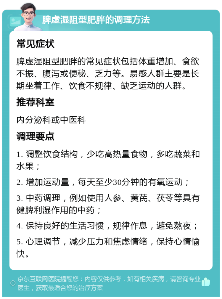 脾虚湿阻型肥胖的调理方法 常见症状 脾虚湿阻型肥胖的常见症状包括体重增加、食欲不振、腹泻或便秘、乏力等。易感人群主要是长期坐着工作、饮食不规律、缺乏运动的人群。 推荐科室 内分泌科或中医科 调理要点 1. 调整饮食结构，少吃高热量食物，多吃蔬菜和水果； 2. 增加运动量，每天至少30分钟的有氧运动； 3. 中药调理，例如使用人参、黄芪、茯苓等具有健脾利湿作用的中药； 4. 保持良好的生活习惯，规律作息，避免熬夜； 5. 心理调节，减少压力和焦虑情绪，保持心情愉快。