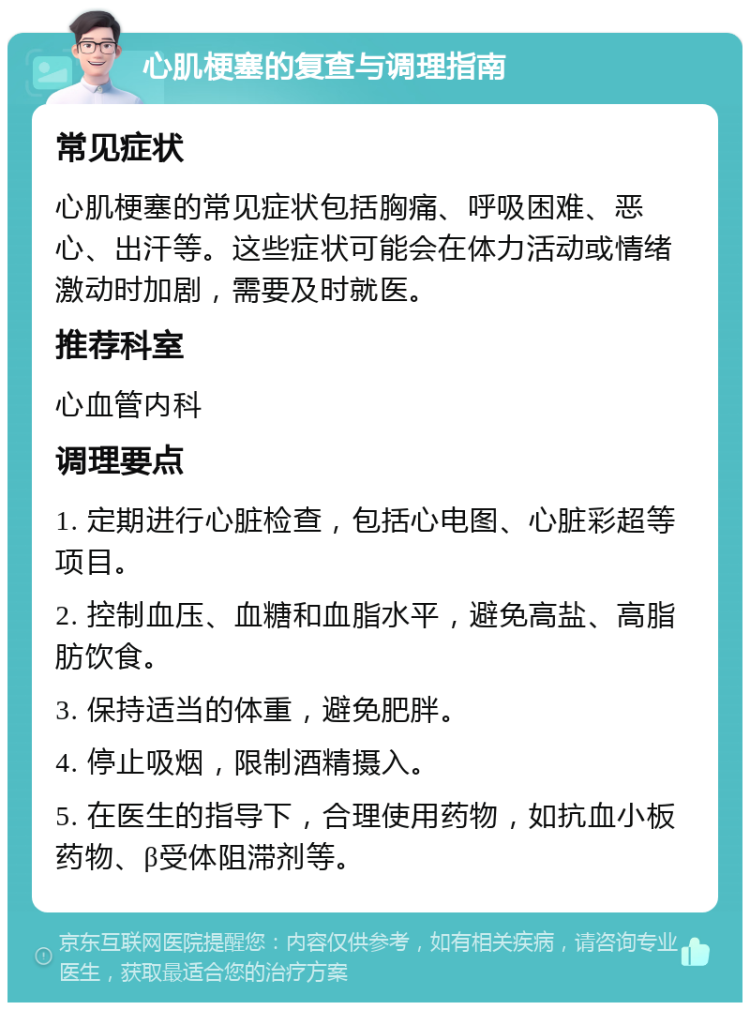 心肌梗塞的复查与调理指南 常见症状 心肌梗塞的常见症状包括胸痛、呼吸困难、恶心、出汗等。这些症状可能会在体力活动或情绪激动时加剧，需要及时就医。 推荐科室 心血管内科 调理要点 1. 定期进行心脏检查，包括心电图、心脏彩超等项目。 2. 控制血压、血糖和血脂水平，避免高盐、高脂肪饮食。 3. 保持适当的体重，避免肥胖。 4. 停止吸烟，限制酒精摄入。 5. 在医生的指导下，合理使用药物，如抗血小板药物、β受体阻滞剂等。