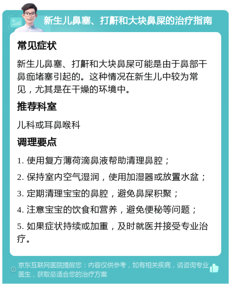 新生儿鼻塞、打鼾和大块鼻屎的治疗指南 常见症状 新生儿鼻塞、打鼾和大块鼻屎可能是由于鼻部干鼻痂堵塞引起的。这种情况在新生儿中较为常见，尤其是在干燥的环境中。 推荐科室 儿科或耳鼻喉科 调理要点 1. 使用复方薄荷滴鼻液帮助清理鼻腔； 2. 保持室内空气湿润，使用加湿器或放置水盆； 3. 定期清理宝宝的鼻腔，避免鼻屎积聚； 4. 注意宝宝的饮食和营养，避免便秘等问题； 5. 如果症状持续或加重，及时就医并接受专业治疗。