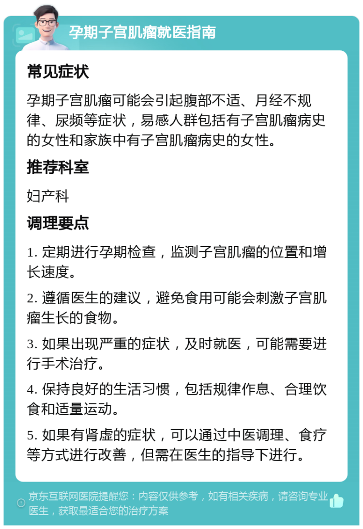 孕期子宫肌瘤就医指南 常见症状 孕期子宫肌瘤可能会引起腹部不适、月经不规律、尿频等症状，易感人群包括有子宫肌瘤病史的女性和家族中有子宫肌瘤病史的女性。 推荐科室 妇产科 调理要点 1. 定期进行孕期检查，监测子宫肌瘤的位置和增长速度。 2. 遵循医生的建议，避免食用可能会刺激子宫肌瘤生长的食物。 3. 如果出现严重的症状，及时就医，可能需要进行手术治疗。 4. 保持良好的生活习惯，包括规律作息、合理饮食和适量运动。 5. 如果有肾虚的症状，可以通过中医调理、食疗等方式进行改善，但需在医生的指导下进行。