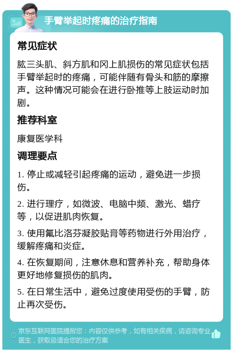 手臂举起时疼痛的治疗指南 常见症状 肱三头肌、斜方肌和冈上肌损伤的常见症状包括手臂举起时的疼痛，可能伴随有骨头和筋的摩擦声。这种情况可能会在进行卧推等上肢运动时加剧。 推荐科室 康复医学科 调理要点 1. 停止或减轻引起疼痛的运动，避免进一步损伤。 2. 进行理疗，如微波、电脑中频、激光、蜡疗等，以促进肌肉恢复。 3. 使用氟比洛芬凝胶贴膏等药物进行外用治疗，缓解疼痛和炎症。 4. 在恢复期间，注意休息和营养补充，帮助身体更好地修复损伤的肌肉。 5. 在日常生活中，避免过度使用受伤的手臂，防止再次受伤。