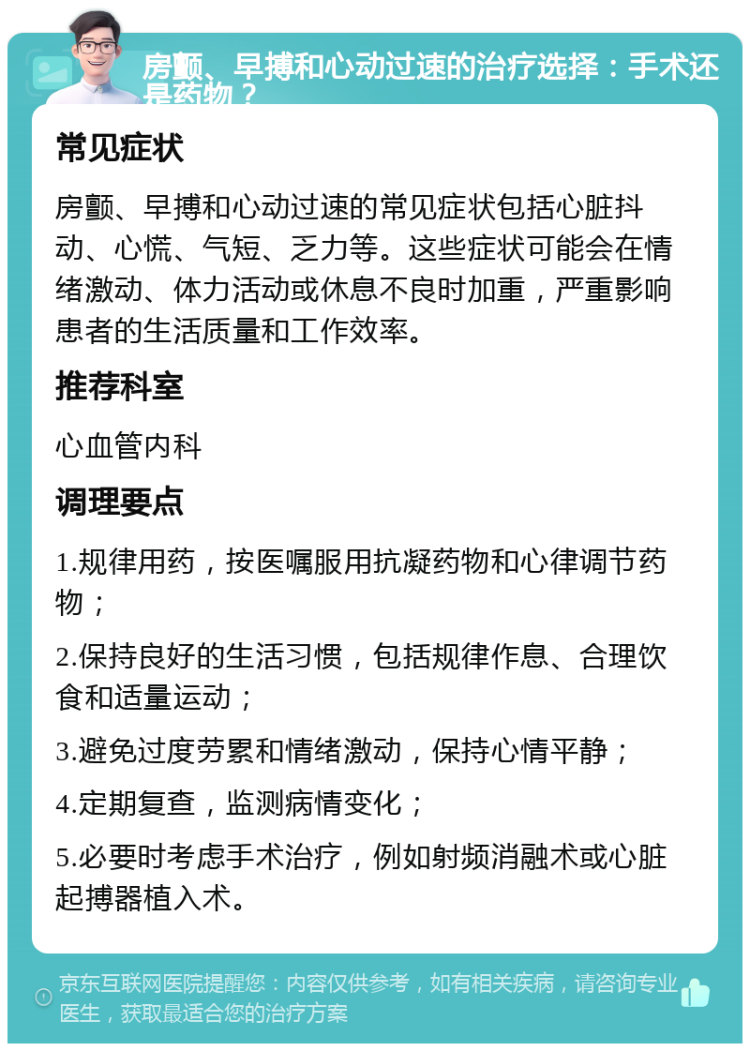 房颤、早搏和心动过速的治疗选择：手术还是药物？ 常见症状 房颤、早搏和心动过速的常见症状包括心脏抖动、心慌、气短、乏力等。这些症状可能会在情绪激动、体力活动或休息不良时加重，严重影响患者的生活质量和工作效率。 推荐科室 心血管内科 调理要点 1.规律用药，按医嘱服用抗凝药物和心律调节药物； 2.保持良好的生活习惯，包括规律作息、合理饮食和适量运动； 3.避免过度劳累和情绪激动，保持心情平静； 4.定期复查，监测病情变化； 5.必要时考虑手术治疗，例如射频消融术或心脏起搏器植入术。