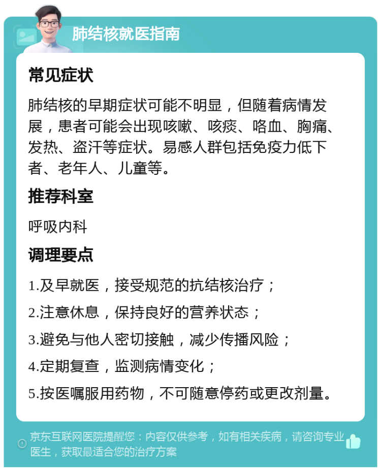 肺结核就医指南 常见症状 肺结核的早期症状可能不明显，但随着病情发展，患者可能会出现咳嗽、咳痰、咯血、胸痛、发热、盗汗等症状。易感人群包括免疫力低下者、老年人、儿童等。 推荐科室 呼吸内科 调理要点 1.及早就医，接受规范的抗结核治疗； 2.注意休息，保持良好的营养状态； 3.避免与他人密切接触，减少传播风险； 4.定期复查，监测病情变化； 5.按医嘱服用药物，不可随意停药或更改剂量。