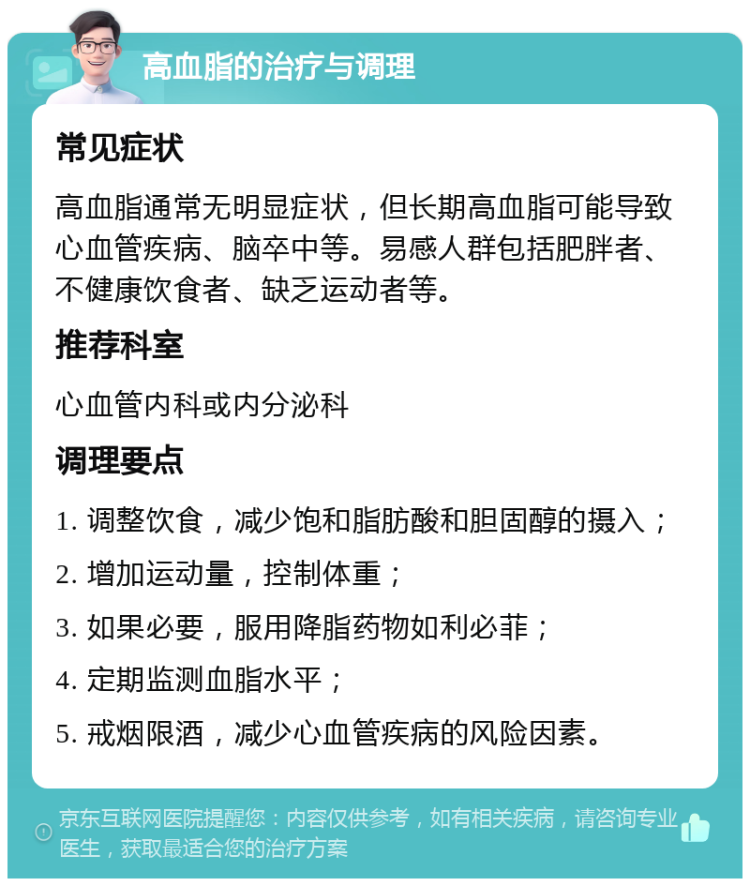 高血脂的治疗与调理 常见症状 高血脂通常无明显症状，但长期高血脂可能导致心血管疾病、脑卒中等。易感人群包括肥胖者、不健康饮食者、缺乏运动者等。 推荐科室 心血管内科或内分泌科 调理要点 1. 调整饮食，减少饱和脂肪酸和胆固醇的摄入； 2. 增加运动量，控制体重； 3. 如果必要，服用降脂药物如利必菲； 4. 定期监测血脂水平； 5. 戒烟限酒，减少心血管疾病的风险因素。