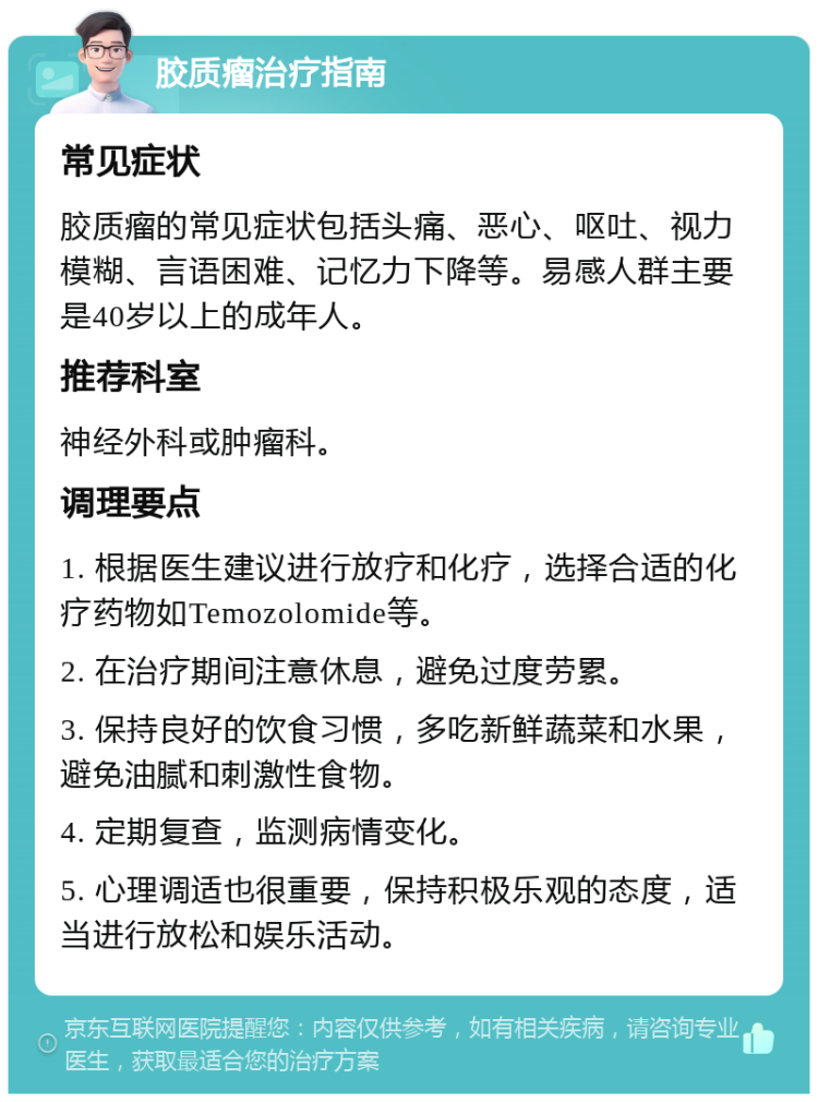 胶质瘤治疗指南 常见症状 胶质瘤的常见症状包括头痛、恶心、呕吐、视力模糊、言语困难、记忆力下降等。易感人群主要是40岁以上的成年人。 推荐科室 神经外科或肿瘤科。 调理要点 1. 根据医生建议进行放疗和化疗，选择合适的化疗药物如Temozolomide等。 2. 在治疗期间注意休息，避免过度劳累。 3. 保持良好的饮食习惯，多吃新鲜蔬菜和水果，避免油腻和刺激性食物。 4. 定期复查，监测病情变化。 5. 心理调适也很重要，保持积极乐观的态度，适当进行放松和娱乐活动。