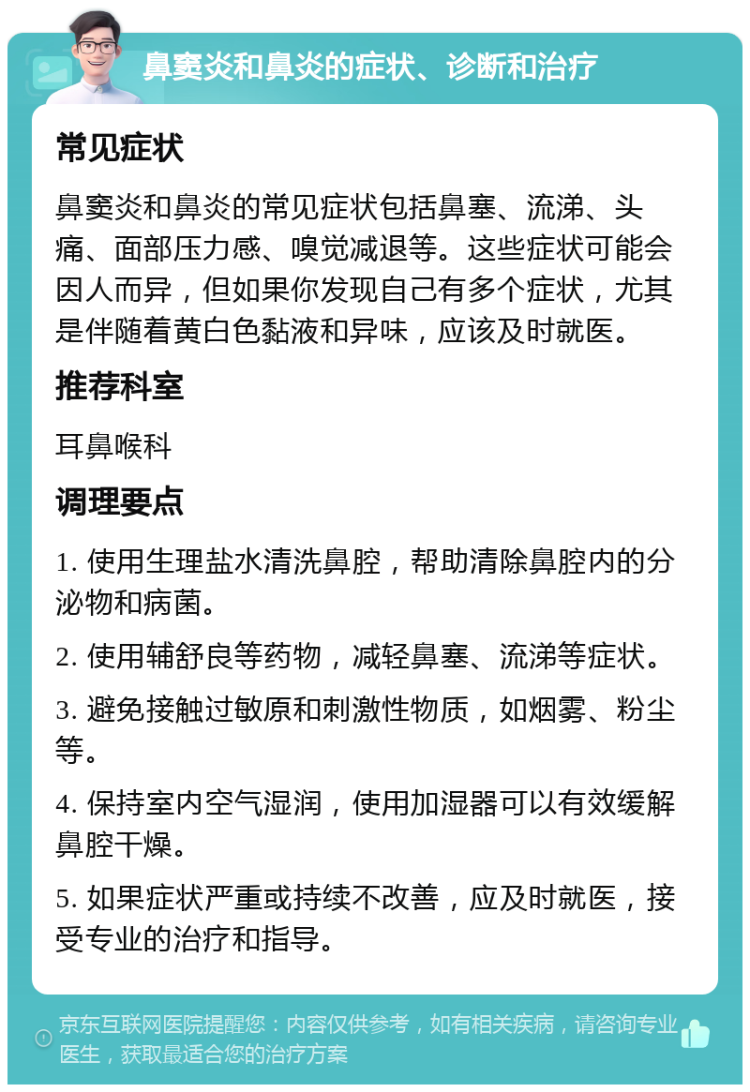 鼻窦炎和鼻炎的症状、诊断和治疗 常见症状 鼻窦炎和鼻炎的常见症状包括鼻塞、流涕、头痛、面部压力感、嗅觉减退等。这些症状可能会因人而异，但如果你发现自己有多个症状，尤其是伴随着黄白色黏液和异味，应该及时就医。 推荐科室 耳鼻喉科 调理要点 1. 使用生理盐水清洗鼻腔，帮助清除鼻腔内的分泌物和病菌。 2. 使用辅舒良等药物，减轻鼻塞、流涕等症状。 3. 避免接触过敏原和刺激性物质，如烟雾、粉尘等。 4. 保持室内空气湿润，使用加湿器可以有效缓解鼻腔干燥。 5. 如果症状严重或持续不改善，应及时就医，接受专业的治疗和指导。