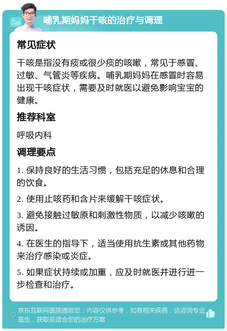 哺乳期妈妈干咳的治疗与调理 常见症状 干咳是指没有痰或很少痰的咳嗽，常见于感冒、过敏、气管炎等疾病。哺乳期妈妈在感冒时容易出现干咳症状，需要及时就医以避免影响宝宝的健康。 推荐科室 呼吸内科 调理要点 1. 保持良好的生活习惯，包括充足的休息和合理的饮食。 2. 使用止咳药和含片来缓解干咳症状。 3. 避免接触过敏原和刺激性物质，以减少咳嗽的诱因。 4. 在医生的指导下，适当使用抗生素或其他药物来治疗感染或炎症。 5. 如果症状持续或加重，应及时就医并进行进一步检查和治疗。