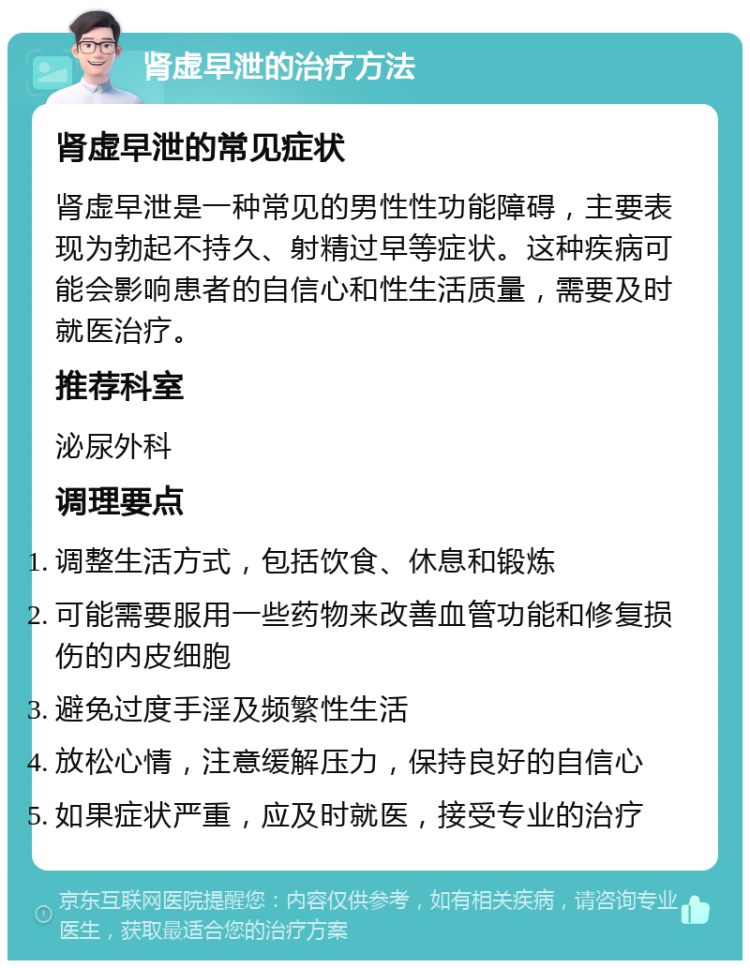 肾虚早泄的治疗方法 肾虚早泄的常见症状 肾虚早泄是一种常见的男性性功能障碍，主要表现为勃起不持久、射精过早等症状。这种疾病可能会影响患者的自信心和性生活质量，需要及时就医治疗。 推荐科室 泌尿外科 调理要点 调整生活方式，包括饮食、休息和锻炼 可能需要服用一些药物来改善血管功能和修复损伤的内皮细胞 避免过度手淫及频繁性生活 放松心情，注意缓解压力，保持良好的自信心 如果症状严重，应及时就医，接受专业的治疗