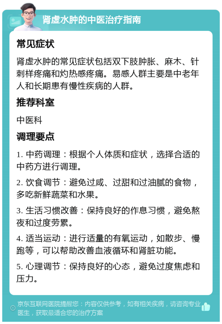 肾虚水肿的中医治疗指南 常见症状 肾虚水肿的常见症状包括双下肢肿胀、麻木、针刺样疼痛和灼热感疼痛。易感人群主要是中老年人和长期患有慢性疾病的人群。 推荐科室 中医科 调理要点 1. 中药调理：根据个人体质和症状，选择合适的中药方进行调理。 2. 饮食调节：避免过咸、过甜和过油腻的食物，多吃新鲜蔬菜和水果。 3. 生活习惯改善：保持良好的作息习惯，避免熬夜和过度劳累。 4. 适当运动：进行适量的有氧运动，如散步、慢跑等，可以帮助改善血液循环和肾脏功能。 5. 心理调节：保持良好的心态，避免过度焦虑和压力。