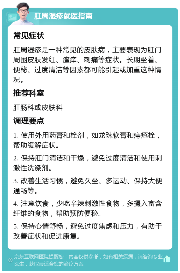 肛周湿疹就医指南 常见症状 肛周湿疹是一种常见的皮肤病，主要表现为肛门周围皮肤发红、瘙痒、刺痛等症状。长期坐着、便秘、过度清洁等因素都可能引起或加重这种情况。 推荐科室 肛肠科或皮肤科 调理要点 1. 使用外用药膏和栓剂，如龙珠软膏和痔疮栓，帮助缓解症状。 2. 保持肛门清洁和干燥，避免过度清洁和使用刺激性洗涤剂。 3. 改善生活习惯，避免久坐、多运动、保持大便通畅等。 4. 注意饮食，少吃辛辣刺激性食物，多摄入富含纤维的食物，帮助预防便秘。 5. 保持心情舒畅，避免过度焦虑和压力，有助于改善症状和促进康复。