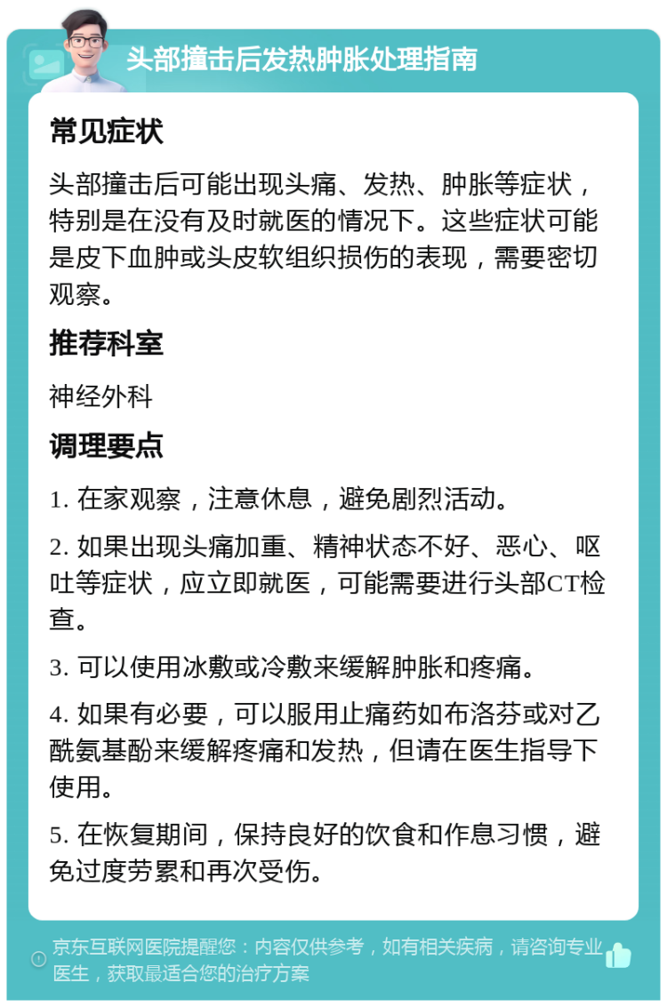 头部撞击后发热肿胀处理指南 常见症状 头部撞击后可能出现头痛、发热、肿胀等症状，特别是在没有及时就医的情况下。这些症状可能是皮下血肿或头皮软组织损伤的表现，需要密切观察。 推荐科室 神经外科 调理要点 1. 在家观察，注意休息，避免剧烈活动。 2. 如果出现头痛加重、精神状态不好、恶心、呕吐等症状，应立即就医，可能需要进行头部CT检查。 3. 可以使用冰敷或冷敷来缓解肿胀和疼痛。 4. 如果有必要，可以服用止痛药如布洛芬或对乙酰氨基酚来缓解疼痛和发热，但请在医生指导下使用。 5. 在恢复期间，保持良好的饮食和作息习惯，避免过度劳累和再次受伤。