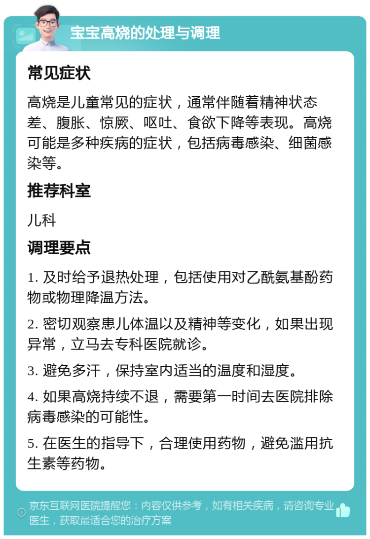 宝宝高烧的处理与调理 常见症状 高烧是儿童常见的症状，通常伴随着精神状态差、腹胀、惊厥、呕吐、食欲下降等表现。高烧可能是多种疾病的症状，包括病毒感染、细菌感染等。 推荐科室 儿科 调理要点 1. 及时给予退热处理，包括使用对乙酰氨基酚药物或物理降温方法。 2. 密切观察患儿体温以及精神等变化，如果出现异常，立马去专科医院就诊。 3. 避免多汗，保持室内适当的温度和湿度。 4. 如果高烧持续不退，需要第一时间去医院排除病毒感染的可能性。 5. 在医生的指导下，合理使用药物，避免滥用抗生素等药物。