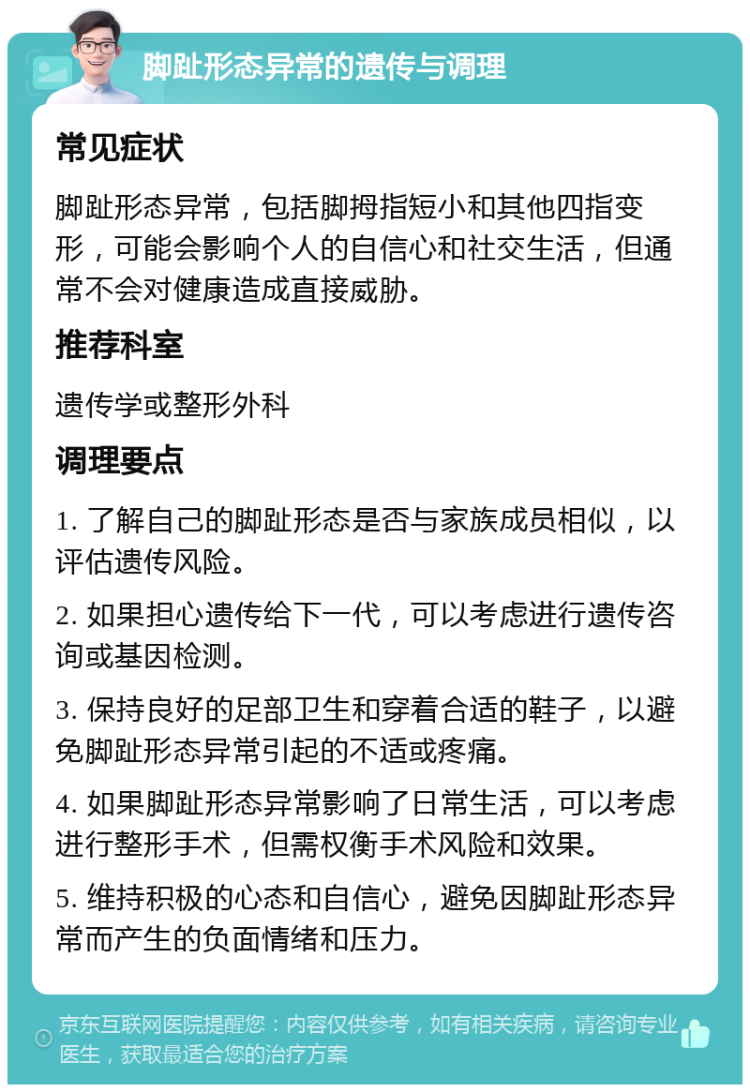 脚趾形态异常的遗传与调理 常见症状 脚趾形态异常，包括脚拇指短小和其他四指变形，可能会影响个人的自信心和社交生活，但通常不会对健康造成直接威胁。 推荐科室 遗传学或整形外科 调理要点 1. 了解自己的脚趾形态是否与家族成员相似，以评估遗传风险。 2. 如果担心遗传给下一代，可以考虑进行遗传咨询或基因检测。 3. 保持良好的足部卫生和穿着合适的鞋子，以避免脚趾形态异常引起的不适或疼痛。 4. 如果脚趾形态异常影响了日常生活，可以考虑进行整形手术，但需权衡手术风险和效果。 5. 维持积极的心态和自信心，避免因脚趾形态异常而产生的负面情绪和压力。