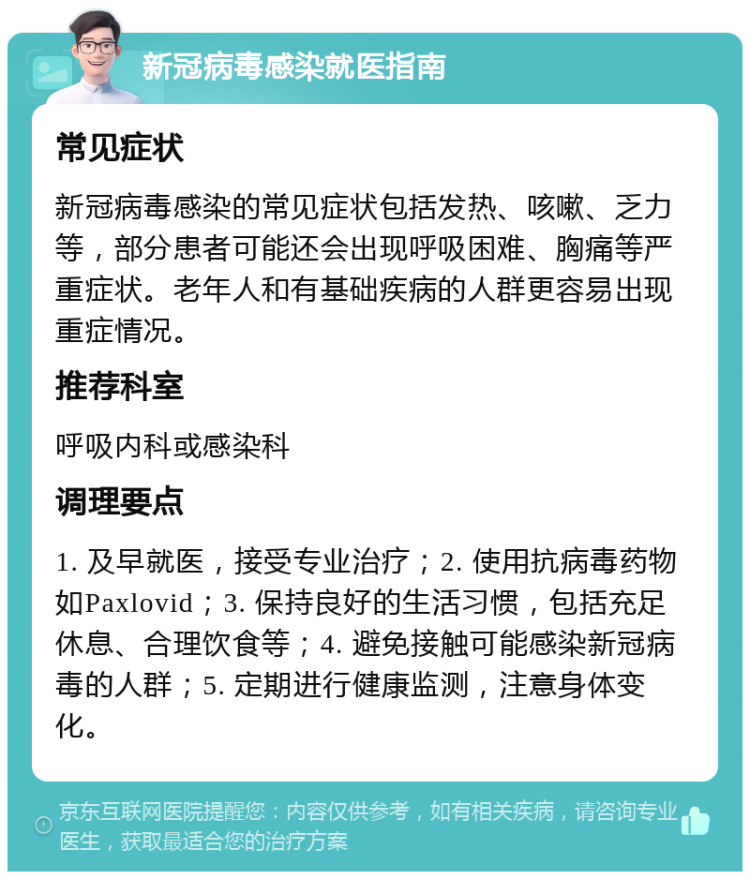 新冠病毒感染就医指南 常见症状 新冠病毒感染的常见症状包括发热、咳嗽、乏力等，部分患者可能还会出现呼吸困难、胸痛等严重症状。老年人和有基础疾病的人群更容易出现重症情况。 推荐科室 呼吸内科或感染科 调理要点 1. 及早就医，接受专业治疗；2. 使用抗病毒药物如Paxlovid；3. 保持良好的生活习惯，包括充足休息、合理饮食等；4. 避免接触可能感染新冠病毒的人群；5. 定期进行健康监测，注意身体变化。