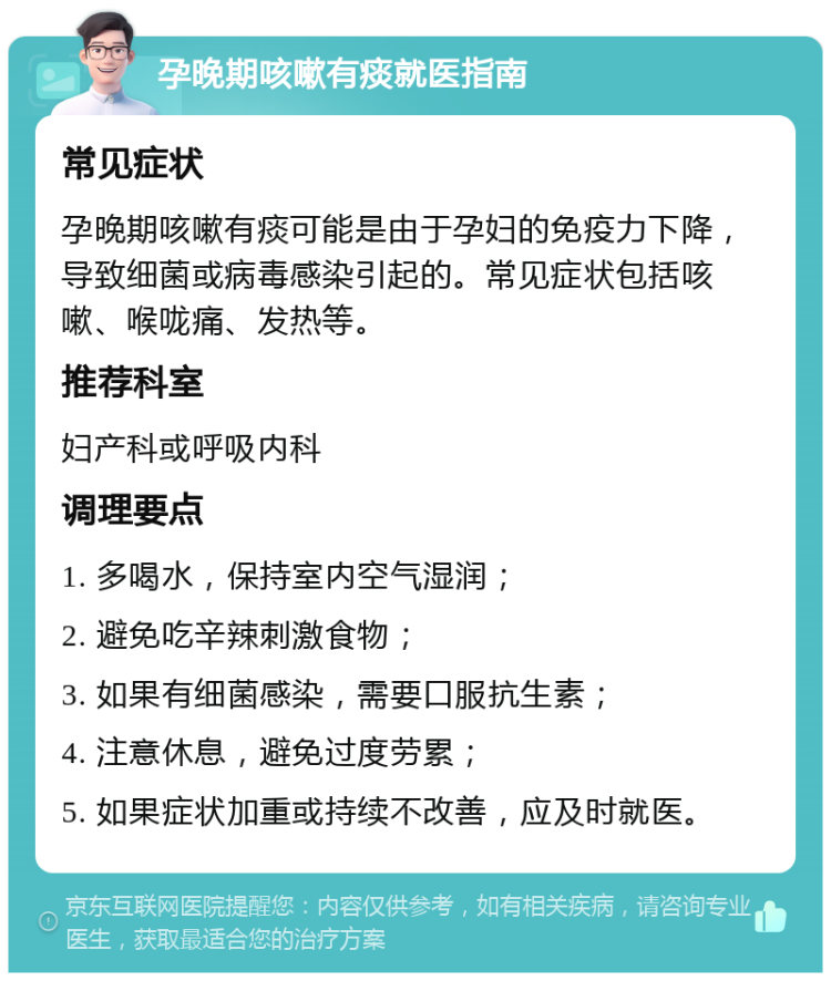 孕晚期咳嗽有痰就医指南 常见症状 孕晚期咳嗽有痰可能是由于孕妇的免疫力下降，导致细菌或病毒感染引起的。常见症状包括咳嗽、喉咙痛、发热等。 推荐科室 妇产科或呼吸内科 调理要点 1. 多喝水，保持室内空气湿润； 2. 避免吃辛辣刺激食物； 3. 如果有细菌感染，需要口服抗生素； 4. 注意休息，避免过度劳累； 5. 如果症状加重或持续不改善，应及时就医。