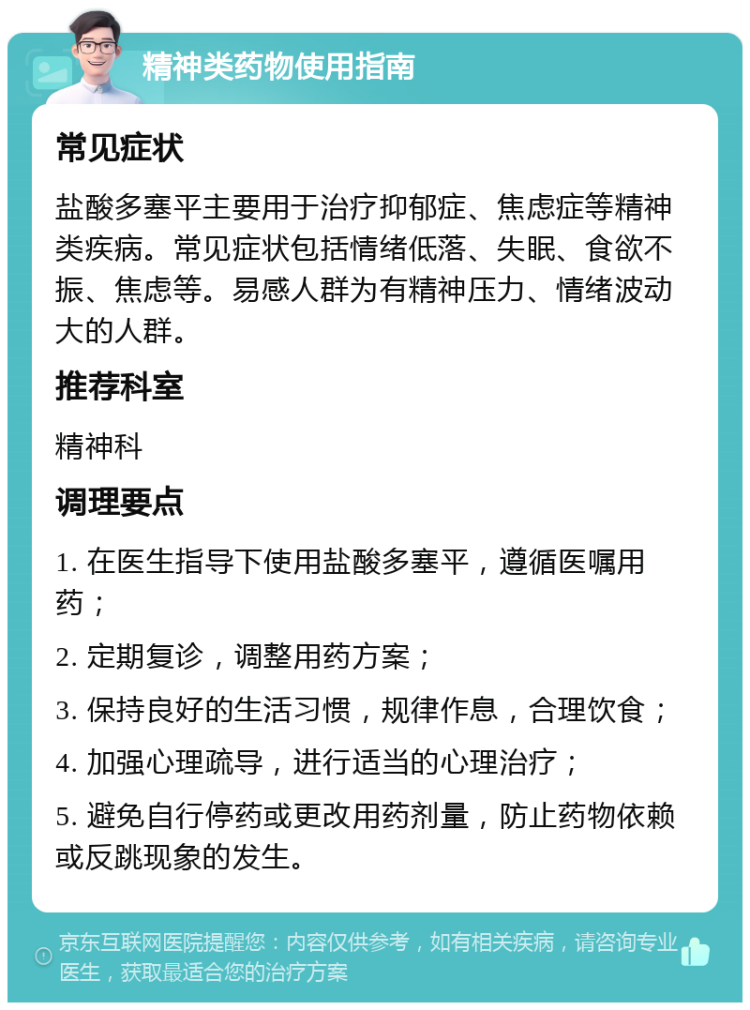 精神类药物使用指南 常见症状 盐酸多塞平主要用于治疗抑郁症、焦虑症等精神类疾病。常见症状包括情绪低落、失眠、食欲不振、焦虑等。易感人群为有精神压力、情绪波动大的人群。 推荐科室 精神科 调理要点 1. 在医生指导下使用盐酸多塞平，遵循医嘱用药； 2. 定期复诊，调整用药方案； 3. 保持良好的生活习惯，规律作息，合理饮食； 4. 加强心理疏导，进行适当的心理治疗； 5. 避免自行停药或更改用药剂量，防止药物依赖或反跳现象的发生。